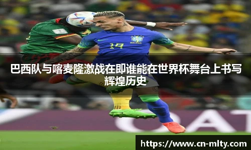 巴西队与喀麦隆激战在即谁能在世界杯舞台上书写辉煌历史