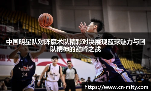 中国明星队对阵魔术队精彩对决展现篮球魅力与团队精神的巅峰之战