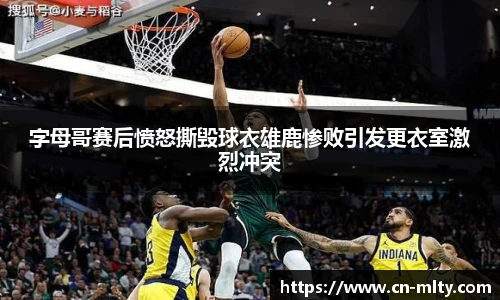 字母哥赛后愤怒撕毁球衣雄鹿惨败引发更衣室激烈冲突
